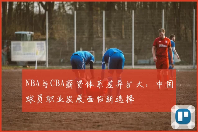 NBA与CBA薪资体系差异扩大，中国球员职业发展面临新选择