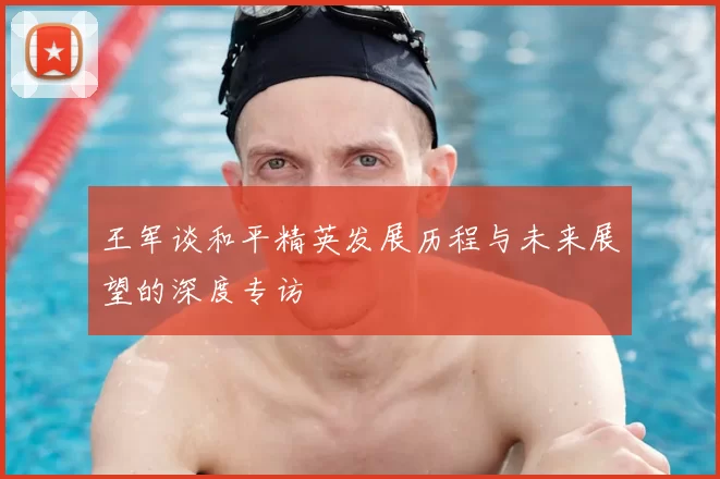 王军谈和平精英发展历程与未来展望的深度专访