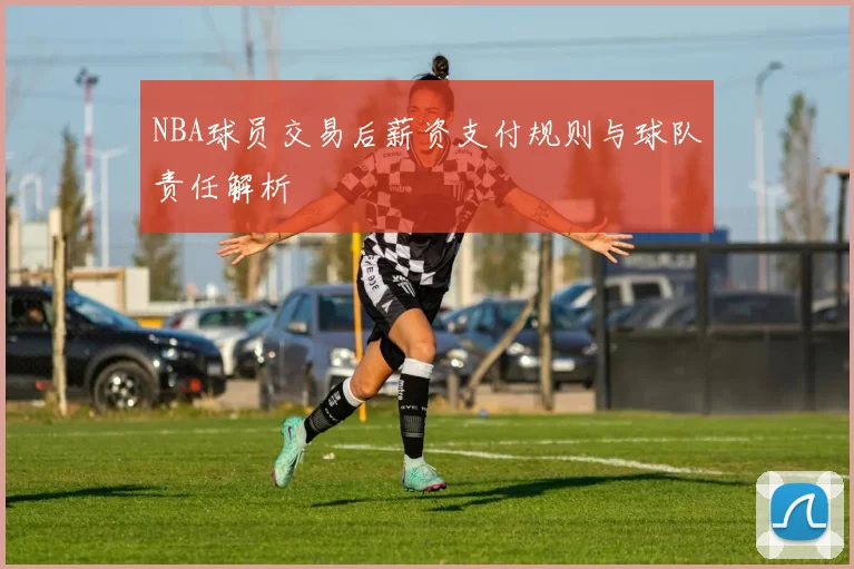 NBA球员交易后薪资支付规则与球队责任解析