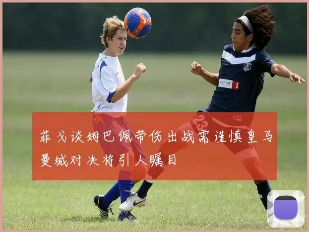 菲戈谈姆巴佩带伤出战需谨慎皇马曼城对决将引人瞩目