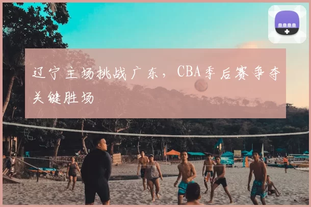 辽宁主场挑战广东,CBA季后赛争夺关键胜场