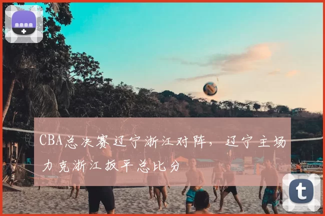 CBA总决赛辽宁浙江对阵，辽宁主场力克浙江扳平总比分