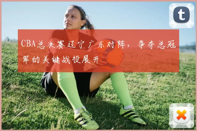 CBA总决赛辽宁广东对阵，争夺总冠军的关键战役展开