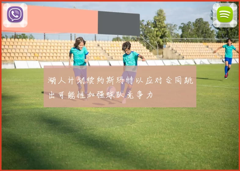 湖人计划续约斯玛特以应对合同跳出可能性加强球队竞争力