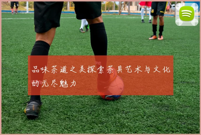 品味茶道之美探索茶具艺术与文化的无尽魅力