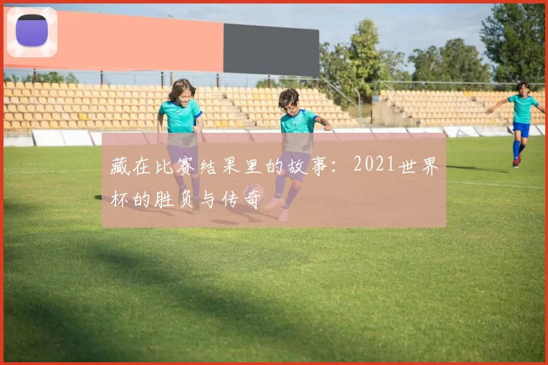 藏在比赛结果里的故事：2021世界杯的胜负与传奇