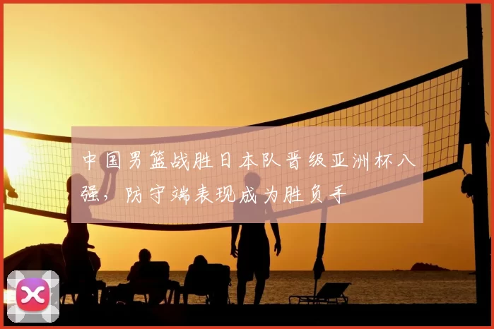 中国男篮战胜日本队晋级亚洲杯八强，防守端表现成为胜负手