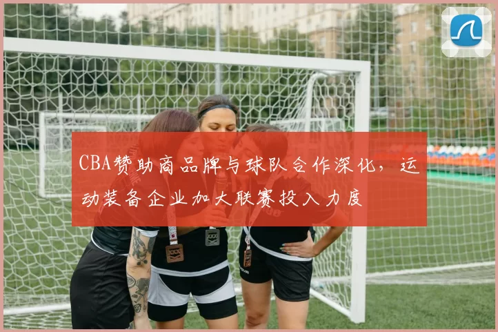 CBA赞助商品牌与球队合作深化，运动装备企业加大联赛投入力度