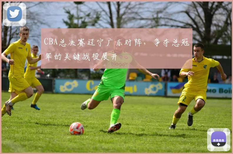 CBA总决赛辽宁广东对阵，争夺总冠军的关键战役展开