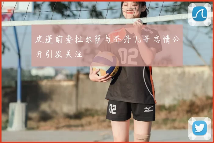 皮蓬前妻拉尔萨与乔丹儿子恋情公开引发关注