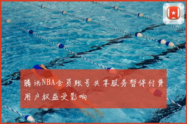 腾讯NBA会员账号共享服务暂停付费用户权益受影响