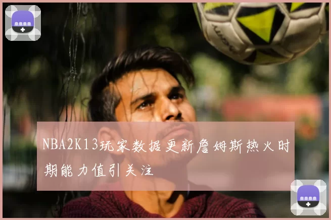 NBA2K13玩家数据更新詹姆斯热火时期能力值引关注