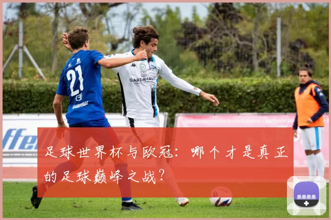 足球世界杯与欧冠：哪个才是真正的足球巅峰之战？
