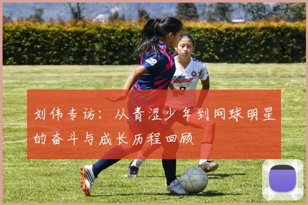 刘伟专访:从青涩少年到网球明星的奋斗与成长历程回顾