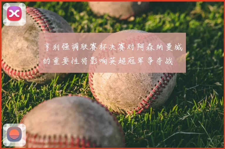 亨利强调联赛杯决赛对阿森纳曼城的重要性将影响英超冠军争夺战