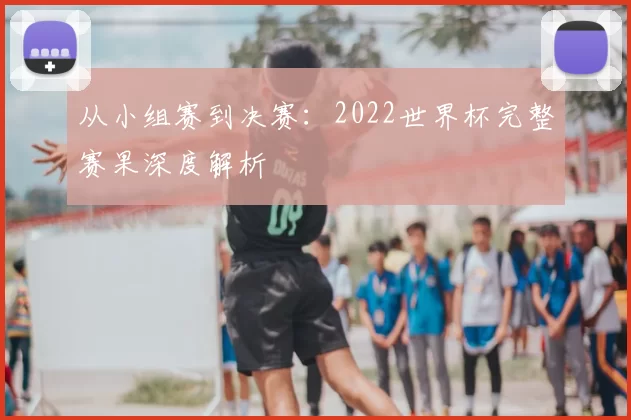 从小组赛到决赛：2022世界杯完整赛果深度解析