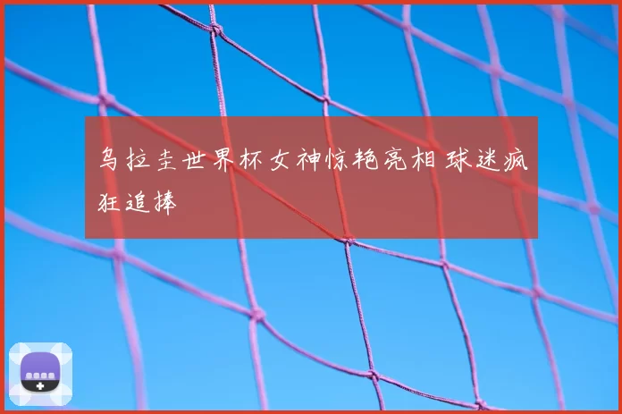 乌拉圭世界杯女神惊艳亮相 球迷疯狂追捧