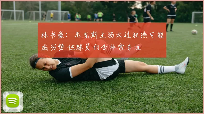 林书豪：尼克斯主场太过狂热可能成劣势 但球员们会非常专注