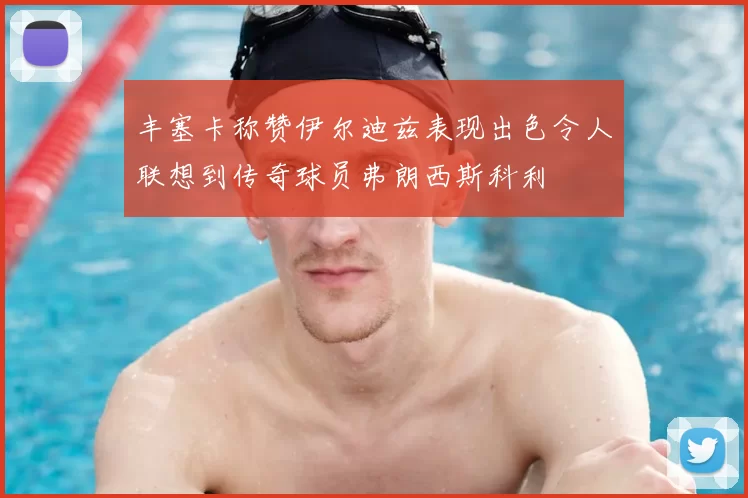 丰塞卡称赞伊尔迪兹表现出色令人联想到传奇球员弗朗西斯科利