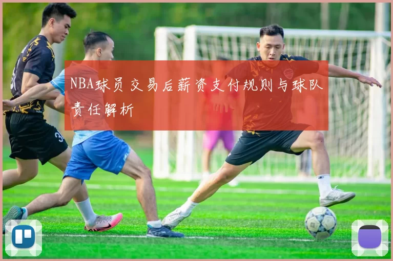 NBA球员交易后薪资支付规则与球队责任解析