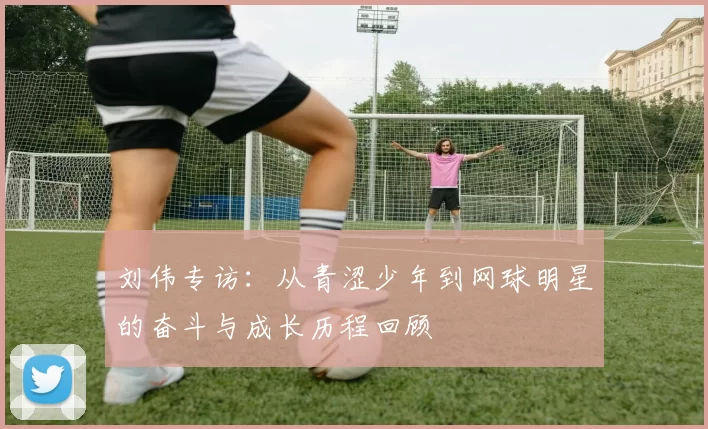 刘伟专访:从青涩少年到网球明星的奋斗与成长历程回顾