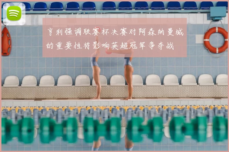 亨利强调联赛杯决赛对阿森纳曼城的重要性将影响英超冠军争夺战