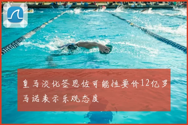 皇马淡化签恩佐可能性要价12亿罗马诺表示乐观态度