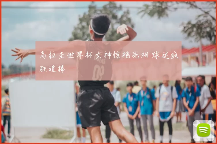 乌拉圭世界杯女神惊艳亮相 球迷疯狂追捧