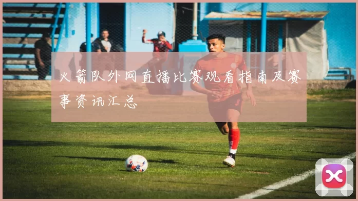 火箭队外网直播比赛观看指南及赛事资讯汇总