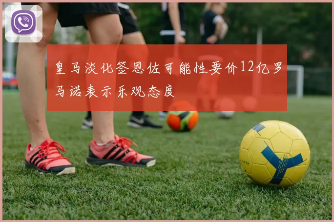 皇马淡化签恩佐可能性要价12亿罗马诺表示乐观态度