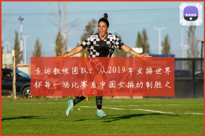 专访教练团队:从2019年女排世界杯每一场比赛看中国女排的制胜之道