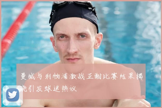 曼城与利物浦激战正酣比赛结果揭晓引发球迷热议