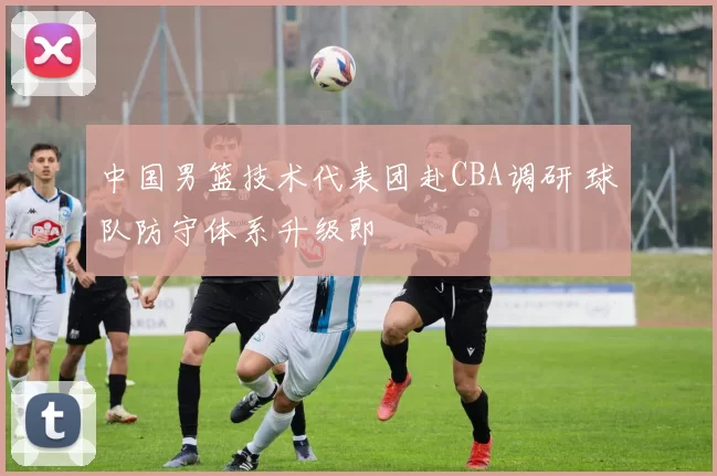 中国男篮技术代表团赴CBA调研 球队防守体系升级即