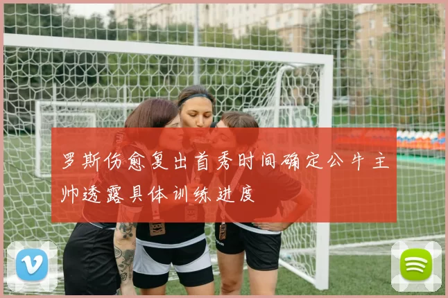 罗斯伤愈复出首秀时间确定公牛主帅透露具体训练进度