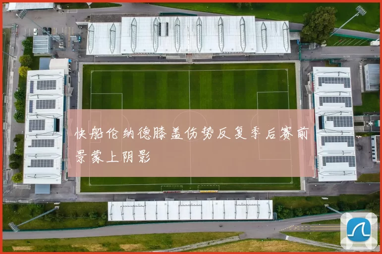 快船伦纳德膝盖伤势反复季后赛前景蒙上阴影