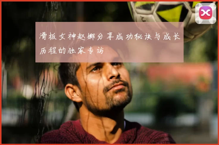 滑板女神赵娜分享成功秘诀与成长历程的独家专访