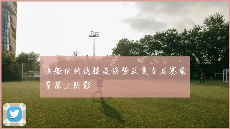 快船伦纳德膝盖伤势反复季后赛前景蒙上阴影