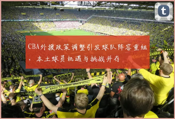 CBA外援政策调整引发球队阵容重组，本土球员机遇与挑战并存