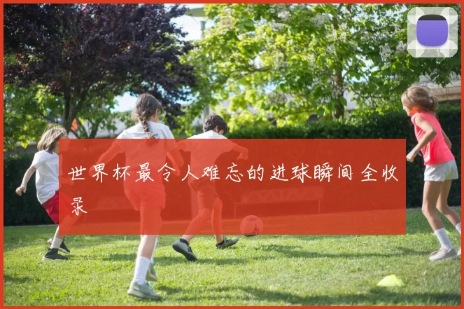 世界杯最令人难忘的进球瞬间全收录