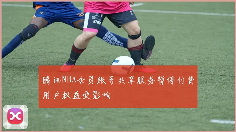 腾讯NBA会员账号共享服务暂停付费用户权益受影响