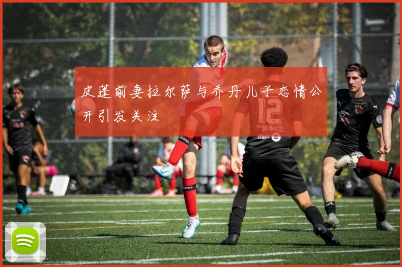 皮蓬前妻拉尔萨与乔丹儿子恋情公开引发关注