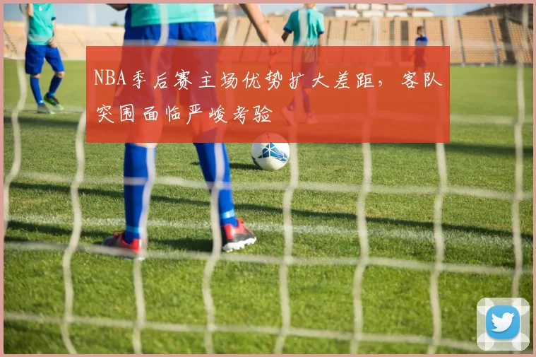 NBA季后赛主场优势扩大差距，客队突围面临严峻考验