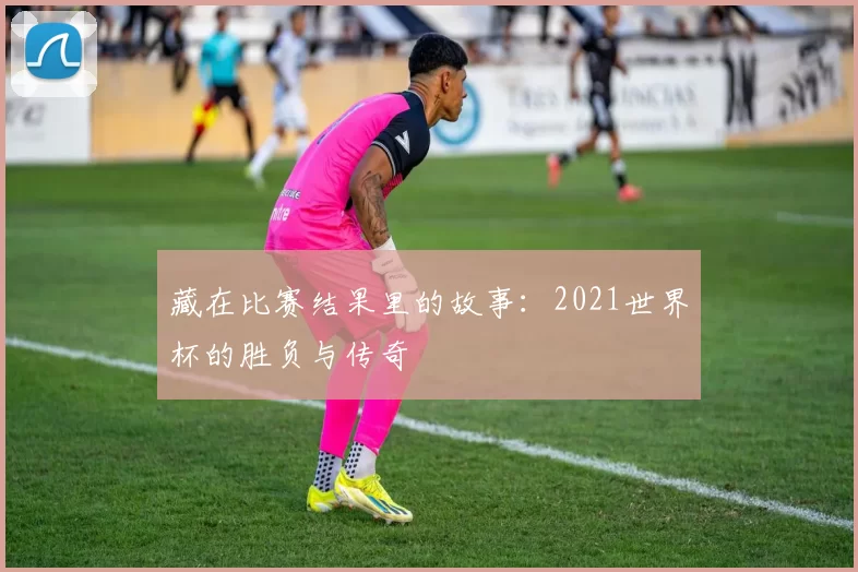 藏在比赛结果里的故事：2021世界杯的胜负与传奇