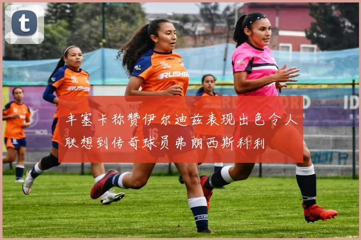 丰塞卡称赞伊尔迪兹表现出色令人联想到传奇球员弗朗西斯科利