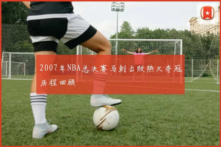 2007年NBA总决赛马刺击败热火夺冠历程回顾