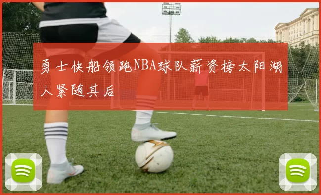 勇士快船领跑NBA球队薪资榜太阳湖人紧随其后