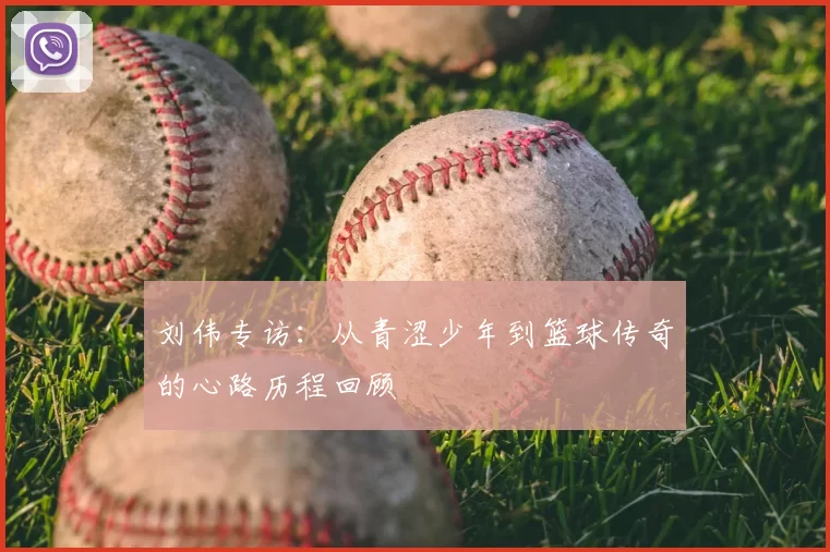 刘伟专访：从青涩少年到篮球传奇的心路历程回顾