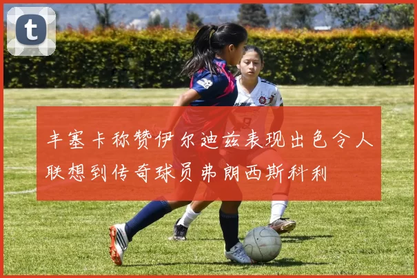 丰塞卡称赞伊尔迪兹表现出色令人联想到传奇球员弗朗西斯科利