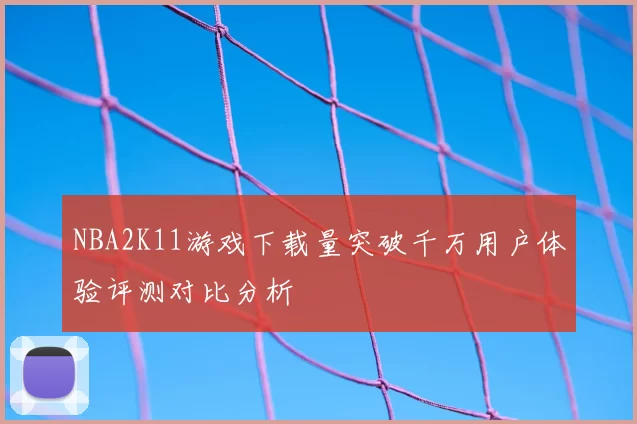 NBA2K11游戏下载量突破千万用户体验评测对比分析