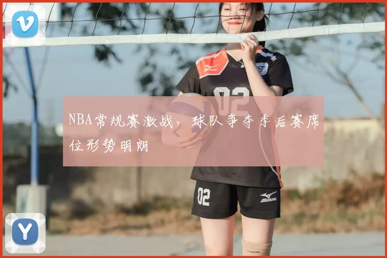 NBA常规赛激战，球队争夺季后赛席位形势明朗